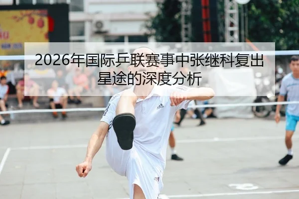 2026年国际乒联赛事中张继科复出星途的深度分析