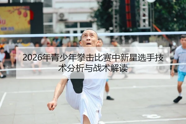 2026年青少年拳击比赛中新星选手技术分析与战术解读
