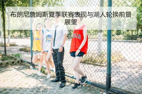 布朗尼詹姆斯夏季联赛表现与湖人轮换前景展望