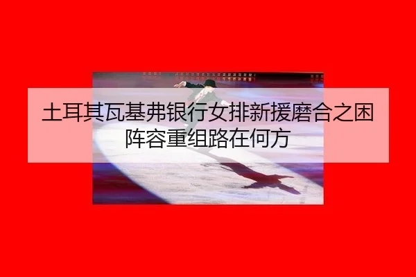 土耳其瓦基弗银行女排新援磨合之困 阵容重组路在何方