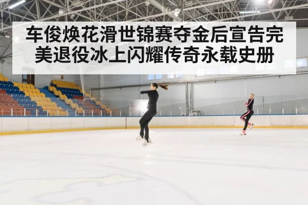 车俊焕花滑世锦赛夺金后宣告完美退役冰上闪耀传奇永载史册