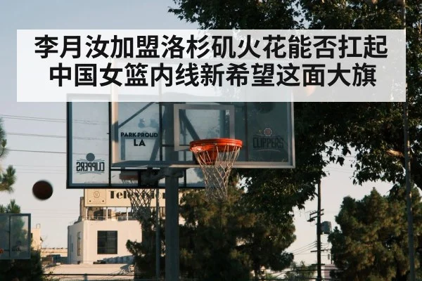 李月汝加盟洛杉矶火花能否扛起中国女篮内线新希望这面大旗